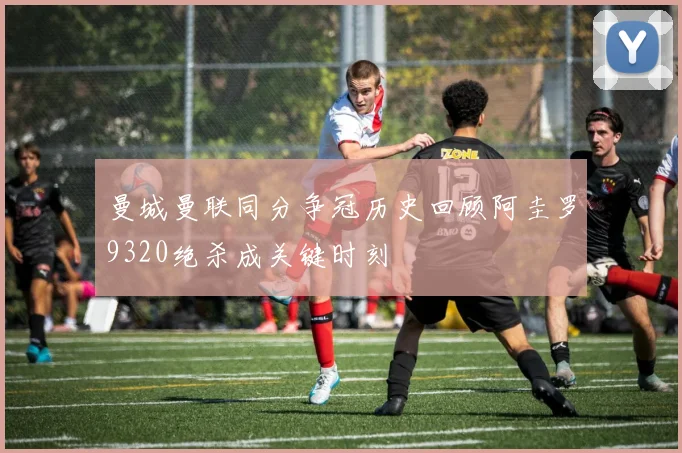 曼城曼联同分争冠历史回顾阿圭罗9320绝杀成关键时刻